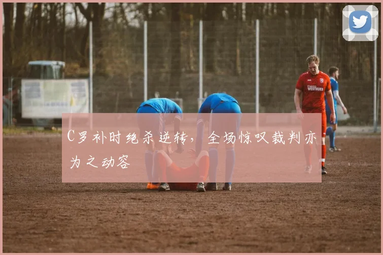 C罗补时绝杀逆转,全场惊叹裁判亦为之动容