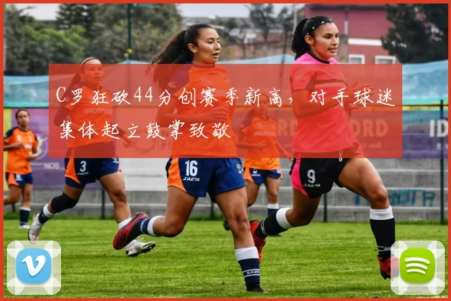 C罗狂砍44分创赛季新高,对手球迷集体起立鼓掌致敬