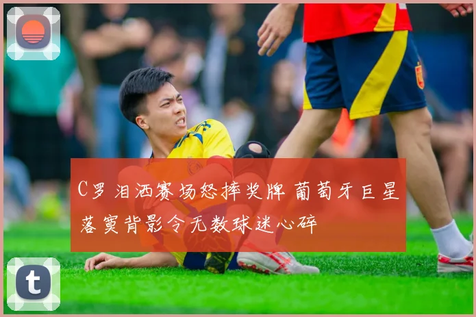 C罗泪洒赛场怒摔奖牌 葡萄牙巨星落寞背影令无数球迷心碎