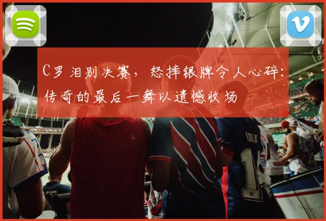 C罗泪别决赛，怒摔银牌令人心碎：传奇的最后一舞以遗憾收场
