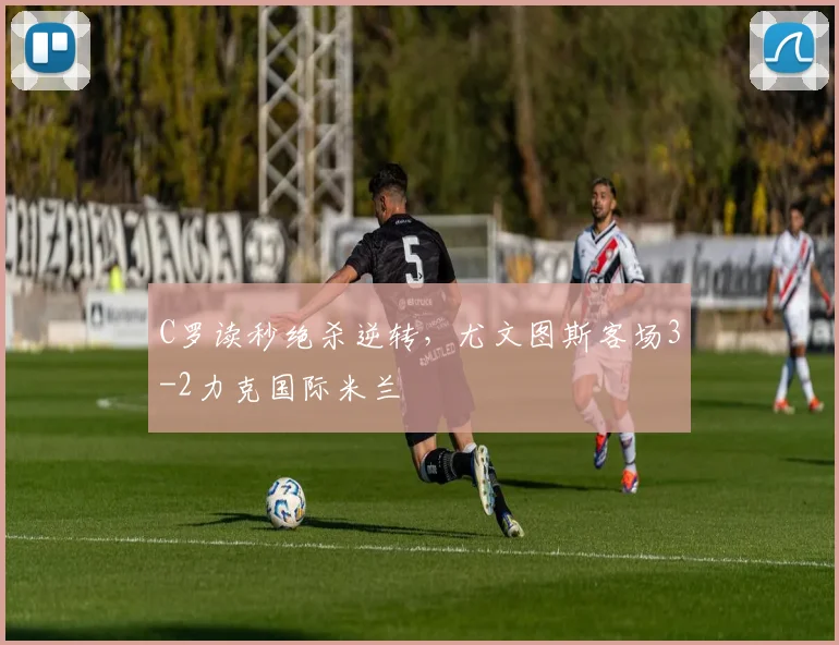 C罗读秒绝杀逆转，尤文图斯客场3-2力克国际米兰