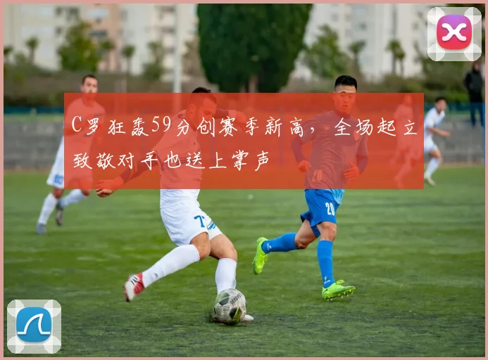 C罗狂轰59分创赛季新高，全场起立致敬对手也送上掌声